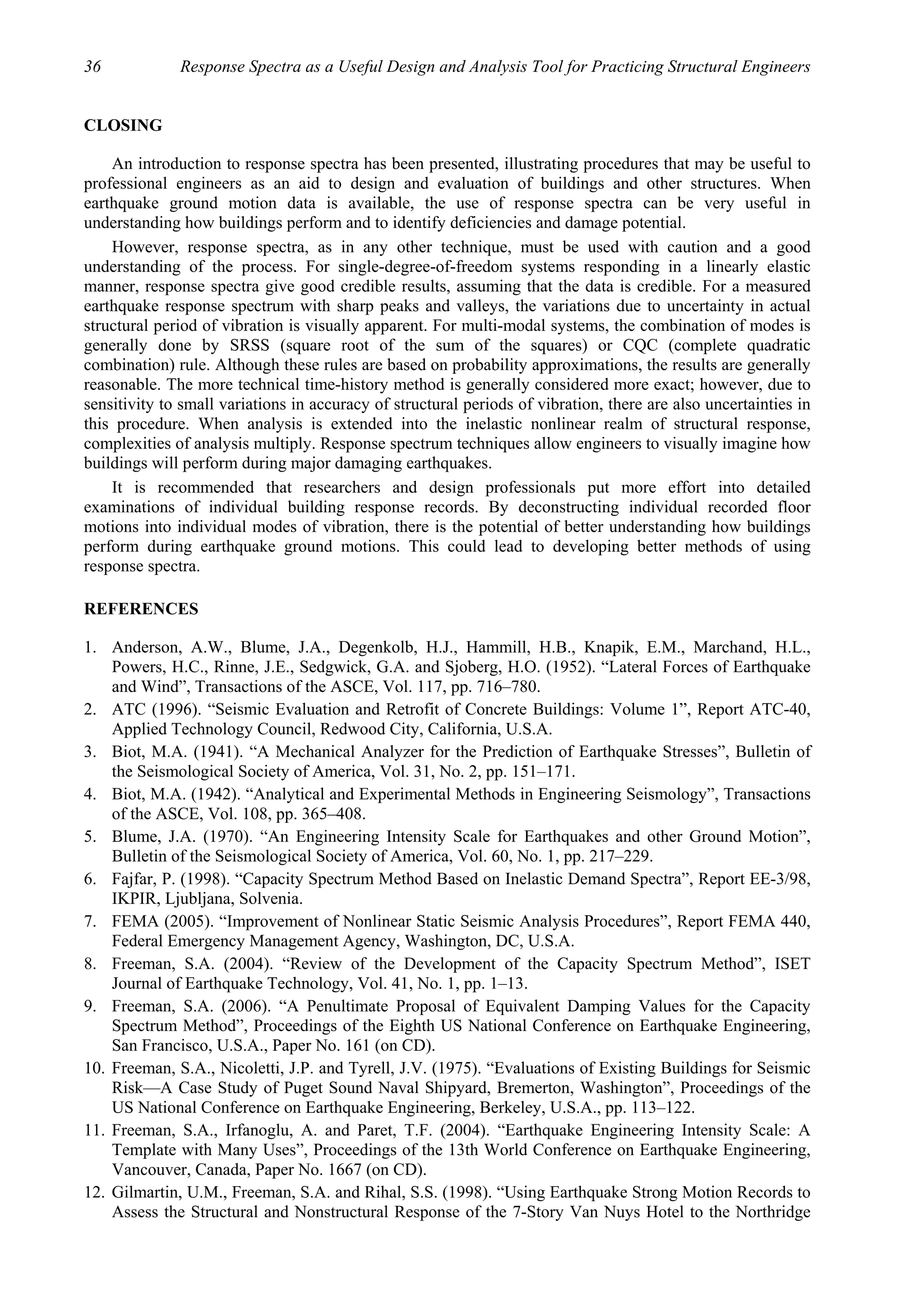 36 Response Spectra as a Useful Design and Analysis Tool for Practicing Structural Engineers
CLOSING
An introduction to response spectra has been presented, illustrating procedures that may be useful to
professional engineers as an aid to design and evaluation of buildings and other structures. When
earthquake ground motion data is available, the use of response spectra can be very useful in
understanding how buildings perform and to identify deficiencies and damage potential.
However, response spectra, as in any other technique, must be used with caution and a good
understanding of the process. For single-degree-of-freedom systems responding in a linearly elastic
manner, response spectra give good credible results, assuming that the data is credible. For a measured
earthquake response spectrum with sharp peaks and valleys, the variations due to uncertainty in actual
structural period of vibration is visually apparent. For multi-modal systems, the combination of modes is
generally done by SRSS (square root of the sum of the squares) or CQC (complete quadratic
combination) rule. Although these rules are based on probability approximations, the results are generally
reasonable. The more technical time-history method is generally considered more exact; however, due to
sensitivity to small variations in accuracy of structural periods of vibration, there are also uncertainties in
this procedure. When analysis is extended into the inelastic nonlinear realm of structural response,
complexities of analysis multiply. Response spectrum techniques allow engineers to visually imagine how
buildings will perform during major damaging earthquakes.
It is recommended that researchers and design professionals put more effort into detailed
examinations of individual building response records. By deconstructing individual recorded floor
motions into individual modes of vibration, there is the potential of better understanding how buildings
perform during earthquake ground motions. This could lead to developing better methods of using
response spectra.
REFERENCES
1. Anderson, A.W., Blume, J.A., Degenkolb, H.J., Hammill, H.B., Knapik, E.M., Marchand, H.L.,
Powers, H.C., Rinne, J.E., Sedgwick, G.A. and Sjoberg, H.O. (1952). “Lateral Forces of Earthquake
and Wind”, Transactions of the ASCE, Vol. 117, pp. 716–780.
2. ATC (1996). “Seismic Evaluation and Retrofit of Concrete Buildings: Volume 1”, Report ATC-40,
Applied Technology Council, Redwood City, California, U.S.A.
3. Biot, M.A. (1941). “A Mechanical Analyzer for the Prediction of Earthquake Stresses”, Bulletin of
the Seismological Society of America, Vol. 31, No. 2, pp. 151–171.
4. Biot, M.A. (1942). “Analytical and Experimental Methods in Engineering Seismology”, Transactions
of the ASCE, Vol. 108, pp. 365–408.
5. Blume, J.A. (1970). “An Engineering Intensity Scale for Earthquakes and other Ground Motion”,
Bulletin of the Seismological Society of America, Vol. 60, No. 1, pp. 217–229.
6. Fajfar, P. (1998). “Capacity Spectrum Method Based on Inelastic Demand Spectra”, Report EE-3/98,
IKPIR, Ljubljana, Solvenia.
7. FEMA (2005). “Improvement of Nonlinear Static Seismic Analysis Procedures”, Report FEMA 440,
Federal Emergency Management Agency, Washington, DC, U.S.A.
8. Freeman, S.A. (2004). “Review of the Development of the Capacity Spectrum Method”, ISET
Journal of Earthquake Technology, Vol. 41, No. 1, pp. 1–13.
9. Freeman, S.A. (2006). “A Penultimate Proposal of Equivalent Damping Values for the Capacity
Spectrum Method”, Proceedings of the Eighth US National Conference on Earthquake Engineering,
San Francisco, U.S.A., Paper No. 161 (on CD).
10. Freeman, S.A., Nicoletti, J.P. and Tyrell, J.V. (1975). “Evaluations of Existing Buildings for Seismic
Risk—A Case Study of Puget Sound Naval Shipyard, Bremerton, Washington”, Proceedings of the
US National Conference on Earthquake Engineering, Berkeley, U.S.A., pp. 113–122.
11. Freeman, S.A., Irfanoglu, A. and Paret, T.F. (2004). “Earthquake Engineering Intensity Scale: A
Template with Many Uses”, Proceedings of the 13th World Conference on Earthquake Engineering,
Vancouver, Canada, Paper No. 1667 (on CD).
12. Gilmartin, U.M., Freeman, S.A. and Rihal, S.S. (1998). “Using Earthquake Strong Motion Records to
Assess the Structural and Nonstructural Response of the 7-Story Van Nuys Hotel to the Northridge
 