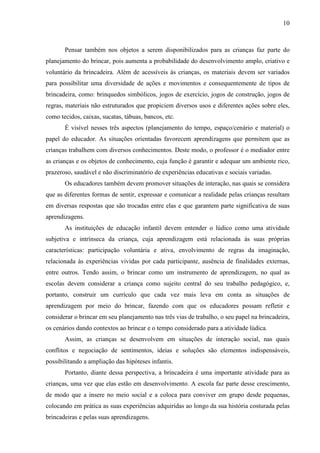 10
Pensar também nos objetos a serem disponibilizados para as crianças faz parte do
planejamento do brincar, pois aumenta a probabilidade do desenvolvimento amplo, criativo e
voluntário da brincadeira. Além de acessíveis às crianças, os materiais devem ser variados
para possibilitar uma diversidade de ações e movimentos e consequentemente de tipos de
brincadeira, como: brinquedos simbólicos, jogos de exercício, jogos de construção, jogos de
regras, materiais não estruturados que propiciem diversos usos e diferentes ações sobre eles,
como tecidos, caixas, sucatas, tábuas, bancos, etc.
É visível nesses três aspectos (planejamento do tempo, espaço/cenário e material) o
papel do educador. As situações orientadas favorecem aprendizagens que permitem que as
crianças trabalhem com diversos conhecimentos. Deste modo, o professor é o mediador entre
as crianças e os objetos de conhecimento, cuja função é garantir e adequar um ambiente rico,
prazeroso, saudável e não discriminatório de experiências educativas e sociais variadas.
Os educadores também devem promover situações de interação, nas quais se considera
que as diferentes formas de sentir, expressar e comunicar a realidade pelas crianças resultam
em diversas respostas que são trocadas entre elas e que garantem parte significativa de suas
aprendizagens.
As instituições de educação infantil devem entender o lúdico como uma atividade
subjetiva e intrínseca da criança, cuja aprendizagem está relacionada às suas próprias
características: participação voluntária e ativa, envolvimento de regras da imaginação,
relacionada às experiências vividas por cada participante, ausência de finalidades externas,
entre outros. Tendo assim, o brincar como um instrumento de aprendizagem, no qual as
escolas devem considerar a criança como sujeito central do seu trabalho pedagógico, e,
portanto, construir um currículo que cada vez mais leva em conta as situações de
aprendizagem por meio do brincar, fazendo com que os educadores possam refletir e
considerar o brincar em seu planejamento nas três vias de trabalho, o seu papel na brincadeira,
os cenários dando contextos ao brincar e o tempo considerado para a atividade lúdica.
Assim, as crianças se desenvolvem em situações de interação social, nas quais
conflitos e negociação de sentimentos, ideias e soluções são elementos indispensáveis,
possibilitando a ampliação das hipóteses infantis.
Portanto, diante dessa perspectiva, a brincadeira é uma importante atividade para as
crianças, uma vez que elas estão em desenvolvimento. A escola faz parte desse crescimento,
de modo que a insere no meio social e a coloca para conviver em grupo desde pequenas,
colocando em prática as suas experiências adquiridas ao longo da sua história costurada pelas
brincadeiras e pelas suas aprendizagens.
 