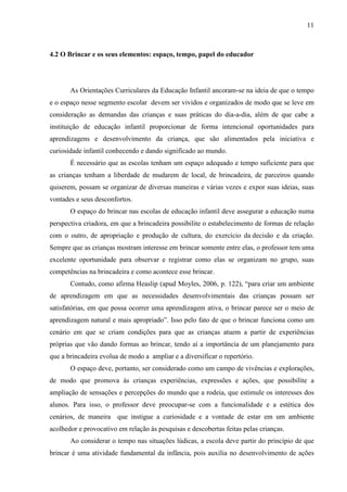 11
4.2 O Brincar e os seus elementos: espaço, tempo, papel do educador
As Orientações Curriculares da Educação Infantil ancoram-se na ideia de que o tempo
e o espaço nesse segmento escolar devem ser vividos e organizados de modo que se leve em
consideração as demandas das crianças e suas práticas do dia-a-dia, além de que cabe a
instituição de educação infantil proporcionar de forma intencional oportunidades para
aprendizagens e desenvolvimento da criança, que são alimentados pela iniciativa e
curiosidade infantil conhecendo e dando significado ao mundo.
É necessário que as escolas tenham um espaço adequado e tempo suficiente para que
as crianças tenham a liberdade de mudarem de local, de brincadeira, de parceiros quando
quiserem, possam se organizar de diversas maneiras e várias vezes e expor suas ideias, suas
vontades e seus desconfortos.
O espaço do brincar nas escolas de educação infantil deve assegurar a educação numa
perspectiva criadora, em que a brincadeira possibilite o estabelecimento de formas de relação
com o outro, de apropriação e produção de cultura, do exercício da decisão e da criação.
Sempre que as crianças mostram interesse em brincar somente entre elas, o professor tem uma
excelente oportunidade para observar e registrar como elas se organizam no grupo, suas
competências na brincadeira e como acontece esse brincar.
Contudo, como afirma Heaslip (apud Moyles, 2006, p. 122), “para criar um ambiente
de aprendizagem em que as necessidades desenvolvimentais das crianças possam ser
satisfatórias, em que possa ocorrer uma aprendizagem ativa, o brincar parece ser o meio de
aprendizagem natural e mais apropriado”. Isso pelo fato de que o brincar funciona como um
cenário em que se criam condições para que as crianças atuem a partir de experiências
próprias que vão dando formas ao brincar, tendo aí a importância de um planejamento para
que a brincadeira evolua de modo a ampliar e a diversificar o repertório.
O espaço deve, portanto, ser considerado como um campo de vivências e explorações,
de modo que promova às crianças experiências, expressões e ações, que possibilite a
ampliação de sensações e percepções do mundo que a rodeia, que estimule os interesses dos
alunos. Para isso, o professor deve preocupar-se com a funcionalidade e a estética dos
cenários, de maneira que instigue a curiosidade e a vontade de estar em um ambiente
acolhedor e provocativo em relação às pesquisas e descobertas feitas pelas crianças.
Ao considerar o tempo nas situações lúdicas, a escola deve partir do princípio de que
brincar é uma atividade fundamental da infância, pois auxilia no desenvolvimento de ações
 