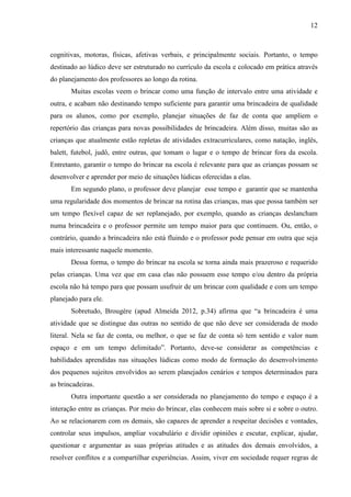 12
cognitivas, motoras, físicas, afetivas verbais, e principalmente sociais. Portanto, o tempo
destinado ao lúdico deve ser estruturado no currículo da escola e colocado em prática através
do planejamento dos professores ao longo da rotina.
Muitas escolas veem o brincar como uma função de intervalo entre uma atividade e
outra, e acabam não destinando tempo suficiente para garantir uma brincadeira de qualidade
para os alunos, como por exemplo, planejar situações de faz de conta que ampliem o
repertório das crianças para novas possibilidades de brincadeira. Além disso, muitas são as
crianças que atualmente estão repletas de atividades extracurriculares, como natação, inglês,
balett, futebol, judô, entre outras, que tomam o lugar e o tempo de brincar fora da escola.
Entretanto, garantir o tempo do brincar na escola é relevante para que as crianças possam se
desenvolver e aprender por meio de situações lúdicas oferecidas a elas.
Em segundo plano, o professor deve planejar esse tempo e garantir que se mantenha
uma regularidade dos momentos de brincar na rotina das crianças, mas que possa também ser
um tempo flexível capaz de ser replanejado, por exemplo, quando as crianças deslancham
numa brincadeira e o professor permite um tempo maior para que continuem. Ou, então, o
contrário, quando a brincadeira não está fluindo e o professor pode pensar em outra que seja
mais interessante naquele momento.
Dessa forma, o tempo do brincar na escola se torna ainda mais prazeroso e requerido
pelas crianças. Uma vez que em casa elas não possuem esse tempo e/ou dentro da própria
escola não há tempo para que possam usufruir de um brincar com qualidade e com um tempo
planejado para ele.
Sobretudo, Brougère (apud Almeida 2012, p.34) afirma que “a brincadeira é uma
atividade que se distingue das outras no sentido de que não deve ser considerada de modo
literal. Nela se faz de conta, ou melhor, o que se faz de conta só tem sentido e valor num
espaço e em um tempo delimitado”. Portanto, deve-se considerar as competências e
habilidades aprendidas nas situações lúdicas como modo de formação do desenvolvimento
dos pequenos sujeitos envolvidos ao serem planejados cenários e tempos determinados para
as brincadeiras.
Outra importante questão a ser considerada no planejamento do tempo e espaço é a
interação entre as crianças. Por meio do brincar, elas conhecem mais sobre si e sobre o outro.
Ao se relacionarem com os demais, são capazes de aprender a respeitar decisões e vontades,
controlar seus impulsos, ampliar vocabulário e dividir opiniões e escutar, explicar, ajudar,
questionar e argumentar as suas próprias atitudes e as atitudes dos demais envolvidos, a
resolver conflitos e a compartilhar experiências. Assim, viver em sociedade requer regras de
 