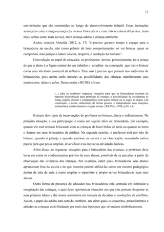 13
convivências que são construídas ao longo do desenvolvimento infantil. Essas interações
acontecem entre criança-criança (da mesma faixa etária e com faixas etárias diferentes, tanto
mais velhas como mais novas), entre criança-adulto e criança-ambiente.
Assim, ressalta Almeida (2012, p. 37) “é preciso garantir tempo e espaço para a
brincadeira na escola, não como prêmio de bom comportamento: só vai brincar quem se
comportou, mas porque o lúdico suscita, desperta, é condição do humano”.
Com relação ao papel do educador, os professores devem, primeiramente, ter a crença
de que o aluno é a figura central do seu trabalho e acreditar na concepção que traz o brincar
como uma atividade essencial da infância. Para isso é preciso que pensem nos ambientes de
brincadeiras, pois assim serão maiores as possibilidades das crianças manifestarem seus
sentimentos, ideias e ações. Desse modo o RCNEI afirma:
(...) cabe ao professor organizar situações para que as brincadeiras ocorram de
maneira diversificada para propiciar às crianças a possibilidade de escolherem os
temas, papéis, objetos e companheiros com quem brincar ou os jogos de regras e de
construção, e assim elaborarem de forma pessoal e independente suas emoções,
sentimentos, conhecimentos e regras sociais. (BRASIL, 1998, p.29, v.1)
Existem dois tipos de intervenções do professor no brincar, direta e indiretamente. Na
primeira situação, a sua participação é como um sujeito ativo na brincadeira, por exemplo,
quando ele está sentado brincando com as crianças de fazer bolos de areia ou quando se torna
o doente em uma brincadeira de médico. Na segunda ocasião, o professor está por trás do
brincar, quando o planeja e quando pauta-se na escuta e na observação, assumindo outros
papéis para que possa ampliar, diversificar e/ou inovar as atividades lúdicas.
Além disso, ao organizar situações para a brincadeira das crianças, o professor deve
levar em conta os conhecimentos prévios de seus alunos, possíveis de se perceber a partir da
observação das vivências das crianças. Por exemplo, saber quais brincadeiras seus alunos
aprenderam fora da escola e de que maneira poderá utilizá-las como um recurso pedagógico
dentro da sala de aula e como ampliar o repertório e propor novas brincadeiras para seus
alunos.
Outra forma da presença do educador nas brincadeiras está centrada em estimular a
imaginação das crianças, o qual deve oportunizar situações em que elas possam despertar as
suas próprias ideias e dar maior autonomia em tomada de decisões e resoluções de conflitos.
Assim, o papel do adulto está contido, também, em saber quais os conceitos, procedimentos e
atitudes as crianças estão lindando por meio das hipóteses que vivenciam simbolicamente.
 