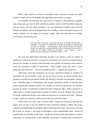 26
Deste modo, verifica-se o brincar de qualidade logo no primeiro momento da rotina,
quando os cantos, na hora da chegada, são organizados para receber as crianças.
As atividades diversificadas são uma forma de englobar os três elementos estudados
nesse artigo, pois por meio da AD, a professora prepara cenários com brincadeiras propostas
aos seus alunos, tem um tempo destinado a ela com fundamentos próprios para promover
situações do lúdico e através do planejamento dos cantinhos a serem montados está posto, de
maneira indireta, um dos papéis do educador. Ainda, sobre esse momento de atividades
diversificadas, Oliveira descreve:
Tem sido muito valorizada a organização de áreas de atividade diversificada, os
“cantinhos” – da casinha, do cabeleireiro, do médico ou dentista, do supermercado,
da leitura, do descanso – que permitem a cada criança interagir com pequeno
número de companheiros, possibilitando-lhe melhor coordenação de suas ações e a
criação de um enredo comum na brincadeira, o que aumenta a troca e
aperfeiçoamento da linguagem. (OLIVEIRA, 2002, p. 195).
Por meio das observações realizadas, percebe-se que durante a AD, as crianças se
agrupam por centros de interesses e constroem a brincadeira com narrativas complementares,
quando, por exemplo, os meninos estão brincando com os bichos de borrachas como mostra o
trecho das anotações da tabela de quinta-feira: “vamos amigos, temos que salvar o outro
amigo que está na floresta”, “ele está escondido do lobo”, “e fugindo dos caçadores”.
Além disso, esses dois momentos, um em que a professora planeja os cantinhos de
brincadeiras no seu semanário e outro, em que ela deixa com que as crianças possam fazer
também as escolhas do que querem brincar, são situações relevantes ao contemplar o brincar,
pois o educador pensa em brincadeiras, mas também oportuniza ocasiões de decisões para
serem tomadas pelas próprias crianças. Por exemplo, na tabela de quinta-feira, no momento
da areia, no trecho “a professora C ainda não tinha voltado do café e então a professora A
sugeriu que as crianças fossem juntos arrumar um cenário na areia. Durante uma conversa
no lanche, combinaram de fazer uma cabana na areia para se esconderem do lobo”. Situação
em que a professora montou o cenário através de uma escolha dos alunos.
Sendo assim, fica claro como as teorias sobre o espaço do brincar são colocadas em
prática, uma vez que se tem um modelo de como a professora planeja e reflete sobre como
aumentar as possibilidades de atividades lúdicas através da observação e da escuta, como uma
das formas de assumir o seu papel na brincadeira, como exemplificado pelas tabelas de
segunda-feira, no momento da AD onde “a professora B estava mais observando as crianças
brincarem e se revezava entre os dois cantinhos, auxiliando as crianças que precisavam de
 