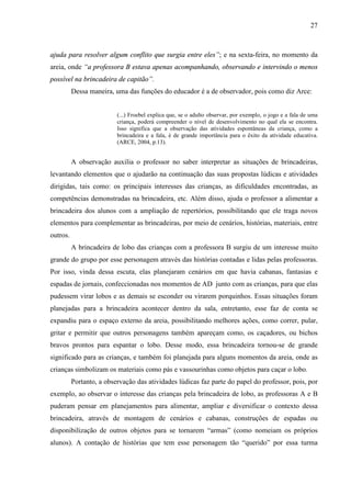 27
ajuda para resolver algum conflito que surgia entre eles”; e na sexta-feira, no momento da
areia, onde “a professora B estava apenas acompanhando, observando e intervindo o menos
possível na brincadeira de capitão”.
Dessa maneira, uma das funções do educador é a de observador, pois como diz Arce:
(...) Froebel explica que, se o adulto observar, por exemplo, o jogo e a fala de uma
criança, poderá compreender o nível de desenvolvimento no qual ela se encontra.
Isso significa que a observação das atividades espontâneas da criança, como a
brincadeira e a fala, é de grande importância para o êxito da atividade educativa.
(ARCE, 2004, p.13).
A observação auxilia o professor no saber interpretar as situações de brincadeiras,
levantando elementos que o ajudarão na continuação das suas propostas lúdicas e atividades
dirigidas, tais como: os principais interesses das crianças, as dificuldades encontradas, as
competências demonstradas na brincadeira, etc. Além disso, ajuda o professor a alimentar a
brincadeira dos alunos com a ampliação de repertórios, possibilitando que ele traga novos
elementos para complementar as brincadeiras, por meio de cenários, histórias, materiais, entre
outros.
A brincadeira de lobo das crianças com a professora B surgiu de um interesse muito
grande do grupo por esse personagem através das histórias contadas e lidas pelas professoras.
Por isso, vinda dessa escuta, elas planejaram cenários em que havia cabanas, fantasias e
espadas de jornais, confeccionadas nos momentos de AD junto com as crianças, para que elas
pudessem virar lobos e as demais se esconder ou virarem porquinhos. Essas situações foram
planejadas para a brincadeira acontecer dentro da sala, entretanto, esse faz de conta se
expandiu para o espaço externo da areia, possibilitando melhores ações, como correr, pular,
gritar e permitir que outros personagens também apareçam como, os caçadores, ou bichos
bravos prontos para espantar o lobo. Desse modo, essa brincadeira tornou-se de grande
significado para as crianças, e também foi planejada para alguns momentos da areia, onde as
crianças simbolizam os materiais como pás e vassourinhas como objetos para caçar o lobo.
Portanto, a observação das atividades lúdicas faz parte do papel do professor, pois, por
exemplo, ao observar o interesse das crianças pela brincadeira de lobo, as professoras A e B
puderam pensar em planejamentos para alimentar, ampliar e diversificar o contexto dessa
brincadeira, através de montagem de cenários e cabanas, construções de espadas ou
disponibilização de outros objetos para se tornarem “armas” (como nomeiam os próprios
alunos). A contação de histórias que tem esse personagem tão “querido” por essa turma
 