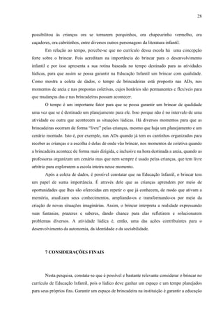 28
possibilitou às crianças ora se tornarem porquinhos, ora chapeuzinho vermelho, ora
caçadores, ora cabritinhos, entre diversos outros personagens da literatura infantil.
Em relação ao tempo, percebe-se que no currículo dessa escola há uma concepção
forte sobre o brincar. Pois acreditam na importância do brincar para o desenvolvimento
infantil e por isso apresenta a sua rotina baseada no tempo destinado para as atividades
lúdicas, para que assim se possa garantir na Educação Infantil um brincar com qualidade.
Como mostra a coleta de dados, o tempo de brincadeiras está proposto nas ADs, nos
momentos de areia e nas propostas coletivas, cujos horários são permanentes e flexíveis para
que mudanças das e nas brincadeiras possam acontecer.
O tempo é um importante fator para que se possa garantir um brincar de qualidade
uma vez que se é destinado um planejamento para ele. Isso porque não é no intervalo de uma
atividade ou outra que acontecem as situações lúdicas. Há diversos momentos para que as
brincadeiras ocorram de forma “livre” pelas crianças, mesmo que haja um planejamento e um
cenário montado. Isto é, por exemplo, nas ADs quando já tem os cantinhos organizados para
receber as crianças e a escolha é delas de onde vão brincar, nos momentos de coletiva quando
a brincadeira acontece de forma mais dirigida, e inclusive na hora destinada a areia, quando as
professoras organizam um cenário mas que nem sempre é usado pelas crianças, que tem livre
arbítrio para explorarem a escola inteira nesse momento.
Após a coleta de dados, é possível constatar que na Educação Infantil, o brincar tem
um papel de suma importância. É através dele que as crianças aprendem por meio de
oportunidades que lhes são oferecidas em repetir o que já conhecem, de modo que ativam a
memória, atualizam seus conhecimentos, ampliando-os e transformando-os por meio da
criação de novas situações imaginárias. Assim, o brincar interpreta a realidade expressando
suas fantasias, prazeres e saberes, dando chance para elas refletirem e solucionarem
problemas diversos. A atividade lúdica é, então, uma das ações contribuintes para o
desenvolvimento da autonomia, da identidade e da sociabilidade.
7 CONSIDERAÇÕES FINAIS
Nesta pesquisa, constata-se que é possível e bastante relevante considerar o brincar no
currículo de Educação Infantil, pois o lúdico deve ganhar um espaço e um tempo planejados
para seus próprios fins. Garantir um espaço de brincadeira na instituição é garantir a educação
 