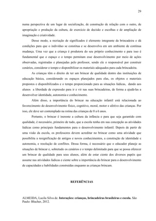 29
numa perspectiva de um lugar de socialização, de construção de relação com o outro, de
apropriação e produção da cultura, de exercício de decisão e escolhas e de ampliação de
imaginação e criatividade.
Desse modo, a recriação de significados é elemento integrante da brincadeira e dá
condições para que o indivíduo se constitua e se desenvolva em um ambiente de contínua
mudança. Uma vez que a criança é produtora do seu próprio conhecimento e para isso é
fundamental que o espaço e o tempo permitam esse desenvolvimento por meio de ações
observadas, registradas e planejadas pelo professor, sendo ele o responsável por construir
cenários, considerar o tempo e disponibilizar os materiais adequados para cada brincadeira.
As crianças têm o direito de ter um brincar de qualidade dentro das instituições de
educação básica, considerando os espaços planejados para elas, os objetos e materiais
propostos e disponibilizados e o tempo proporcionado para as situações lúdicas, dando aos
alunos a liberdade de expressão para ir e vir nas suas brincadeiras, de forma a ajudá-las a
desenvolver identidade, autonomia e conhecimento.
Além disso, a importância do brincar na educação infantil está relacionada ao
favorecimento do desenvolvimento físico, cognitivo, moral, motor e afetivo das crianças. Por
isso, ele deve ser contemplado na rotina das crianças de 0 a 6 anos.
Portanto, o brincar é inerente a cultura da infância e para que seja garantido com
qualidade, é necessário, primeiro de tudo, que a escola tenha em sua concepção as atividades
lúdicas como principais fundamentos para o desenvolvimento infantil. Depois de partir de
uma visão da escola, os professores devem acreditar no brincar como uma atividade que
possibilita a resignificação de antigos e novos conhecimentos, a construção de identidade e
autonomia, e resolução de conflitos. Dessa forma, é necessário que o educador planeje as
situações de brincar e, sobretudo os cenários e o tempo delimitado para que se possa oferecer
um brincar de qualidade para seus alunos, além de estar ciente dos diversos papéis que
assume nas atividades lúdicas e ciente sobre a importância do brincar para o desenvolvimento
de capacidades e habilidades construídas enquanto as crianças brincam.
REFERÊNCIAS
ALMEIDA, Lucila Silva de. Interações: crianças, brincadeiras brasileiras e escola. São
Paulo: Blucher, 2012.
 