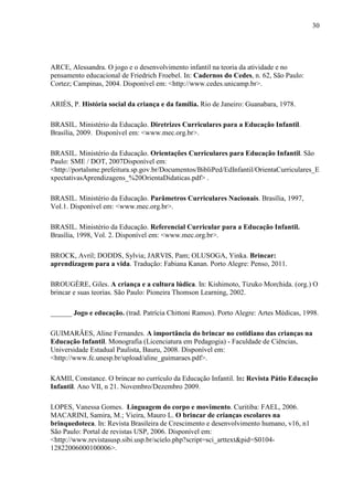 30
ARCE, Alessandra. O jogo e o desenvolvimento infantil na teoria da atividade e no
pensamento educacional de Friedrich Froebel. In: Cadernos do Cedes, n. 62, São Paulo:
Cortez; Campinas, 2004. Disponível em: <http://www.cedes.unicamp.br>.
ARIÈS, P. História social da criança e da família. Rio de Janeiro: Guanabara, 1978.
BRASIL. Ministério da Educação. Diretrizes Curriculares para a Educação Infantil.
Brasília, 2009. Disponível em: <www.mec.org.br>.
BRASIL. Ministério da Educação. Orientações Curriculares para Educação Infantil. São
Paulo: SME / DOT, 2007Disponível em:
<http://portalsme.prefeitura.sp.gov.br/Documentos/BibliPed/EdInfantil/OrientaCurriculares_E
xpectativasAprendizagens_%20OrientaDidaticas.pdf> .
BRASIL. Ministério da Educação. Parâmetros Curriculares Nacionais. Brasília, 1997,
Vol.1. Disponível em: <www.mec.org.br>.
BRASIL. Ministério da Educação. Referencial Curricular para a Educação Infantil.
Brasília, 1998, Vol. 2. Disponível em: <www.mec.org.br>.
BROCK, Avril; DODDS, Sylvia; JARVIS, Pam; OLUSOGA, Yinka. Brincar:
aprendizagem para a vida. Tradução: Fabiana Kanan. Porto Alegre: Penso, 2011.
BROUGÈRE, Giles. A criança e a cultura lúdica. In: Kishimoto, Tizuko Morchida. (org.) O
brincar e suas teorias. São Paulo: Pioneira Thomson Learning, 2002.
______ Jogo e educação. (trad. Patrícia Chittoni Ramos). Porto Alegre: Artes Médicas, 1998.
GUIMARÃES, Aline Fernandes. A importância do brincar no cotidiano das crianças na
Educação Infantil. Monografia (Licenciatura em Pedagogia) - Faculdade de Ciências,
Universidade Estadual Paulista, Bauru, 2008. Disponível em:
<http://www.fc.unesp.br/upload/aline_guimaraes.pdf>.
KAMII, Constance. O brincar no currículo da Educação Infantil. In: Revista Pátio Educação
Infantil. Ano VII, n 21. Novembro/Dezembro 2009.
LOPES, Vanessa Gomes. Linguagem do corpo e movimento. Curitiba: FAEL, 2006.
MACARINI, Samira, M.; Vieira, Mauro L. O brincar de crianças escolares na
brinquedoteca. In: Revista Brasileira de Crescimento e desenvolvimento humano, v16, n1
São Paulo: Portal de revistas USP, 2006. Disponível em:
<http://www.revistasusp.sibi.usp.br/scielo.php?script=sci_arttext&pid=S0104-
12822006000100006>.
 