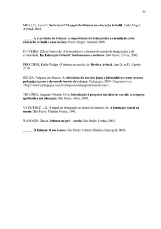 31
MOYLES, Janet R. Só brincar? O papel do Brincar na educação infantil. Porto Alegre:
Artmed, 2002.
______ A excelência do brincar: a importância da brincadeira na transição entre
educação infantil e anos iniciais. Porto Alegre: Artmed, 2006.
OLIVEIRA, Zilma Ramos de. A brincadeira e o desenvolvimento da imaginação e da
criatividade. In: Educação Infantil: fundamentos e métodos. São Paulo: Cortez, 2002.
PROCOPIO, Kathy Rodge. O brincar na escola. In: Revista Avisalá. Ano X, n.43. Agosto
2010.
SOUZA. Polyana dos Santos. A relevância do uso dos jogos e brincadeiras como recurso
pedagógico para o desenvolvimento da criança. Pedagogia, 2009. Disponível em:
<http://www.pedagogia.com.br/artigos/usodejogosebrincadeiras/>.
TRIVIÑOS, Augusto Nibaldo Silva. Introdução à pesquisa em ciências sociais: a pesquisa
qualitativa em educação. São Paulo: Atlas, 2009.
VYGOTSKY, L.S. O papel do brinquedo no desenvolvimento, In: A formação social da
mente. São Paulo: Martins Fontes, 1991.
WAJSKOP, Gisela. Brincar na pré – escola. São Paulo: Cortez, 2005.
______ O brincar: 0 aos 6 anos. São Paulo: Editora Didática Suplegraf, 2009.
 