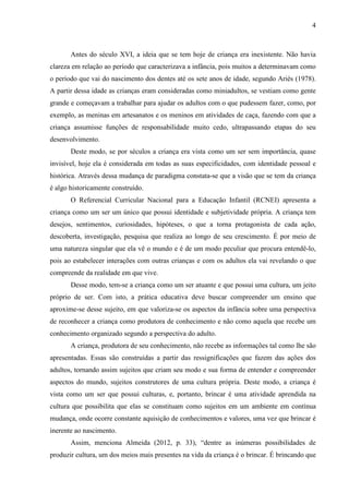 4
Antes do século XVI, a ideia que se tem hoje de criança era inexistente. Não havia
clareza em relação ao período que caracterizava a infância, pois muitos a determinavam como
o período que vai do nascimento dos dentes até os sete anos de idade, segundo Ariès (1978).
A partir dessa idade as crianças eram consideradas como miniadultos, se vestiam como gente
grande e começavam a trabalhar para ajudar os adultos com o que pudessem fazer, como, por
exemplo, as meninas em artesanatos e os meninos em atividades de caça, fazendo com que a
criança assumisse funções de responsabilidade muito cedo, ultrapassando etapas do seu
desenvolvimento.
Deste modo, se por séculos a criança era vista como um ser sem importância, quase
invisível, hoje ela é considerada em todas as suas especificidades, com identidade pessoal e
histórica. Através dessa mudança de paradigma constata-se que a visão que se tem da criança
é algo historicamente construído.
O Referencial Curricular Nacional para a Educação Infantil (RCNEI) apresenta a
criança como um ser um único que possui identidade e subjetividade própria. A criança tem
desejos, sentimentos, curiosidades, hipóteses, o que a torna protagonista de cada ação,
descoberta, investigação, pesquisa que realiza ao longo de seu crescimento. É por meio de
uma natureza singular que ela vê o mundo e é de um modo peculiar que procura entendê-lo,
pois ao estabelecer interações com outras crianças e com os adultos ela vai revelando o que
compreende da realidade em que vive.
Desse modo, tem-se a criança como um ser atuante e que possui uma cultura, um jeito
próprio de ser. Com isto, a prática educativa deve buscar compreender um ensino que
aproxime-se desse sujeito, em que valoriza-se os aspectos da infância sobre uma perspectiva
de reconhecer a criança como produtora de conhecimento e não como aquela que recebe um
conhecimento organizado segundo a perspectiva do adulto.
A criança, produtora de seu conhecimento, não recebe as informações tal como lhe são
apresentadas. Essas são construídas a partir das ressignificações que fazem das ações dos
adultos, tornando assim sujeitos que criam seu modo e sua forma de entender e compreender
aspectos do mundo, sujeitos construtores de uma cultura própria. Deste modo, a criança é
vista como um ser que possui culturas, e, portanto, brincar é uma atividade aprendida na
cultura que possibilita que elas se constituam como sujeitos em um ambiente em contínua
mudança, onde ocorre constante aquisição de conhecimentos e valores, uma vez que brincar é
inerente ao nascimento.
Assim, menciona Almeida (2012, p. 33), “dentre as inúmeras possibilidades de
produzir cultura, um dos meios mais presentes na vida da criança é o brincar. É brincando que
 