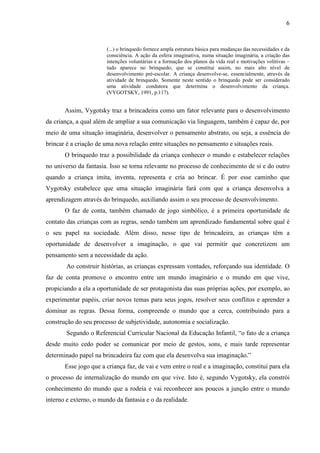 6
(...) o brinquedo fornece ampla estrutura básica para mudanças das necessidades e da
consciência. A ação da esfera imaginativa, numa situação imaginária, a criação das
intenções voluntárias e a formação dos planos da vida real e motivações volitivas –
tudo aparece no brinquedo, que se constitui assim, no mais alto nível de
desenvolvimento pré-escolar. A criança desenvolve-se, essencialmente, através da
atividade de brinquedo. Somente neste sentido o brinquedo pode ser considerado
uma atividade condutora que determina o desenvolvimento da criança.
(VYGOTSKY, 1991, p.117).
Assim, Vygotsky traz a brincadeira como um fator relevante para o desenvolvimento
da criança, a qual além de ampliar a sua comunicação via linguagem, também é capaz de, por
meio de uma situação imaginária, desenvolver o pensamento abstrato, ou seja, a essência do
brincar é a criação de uma nova relação entre situações no pensamento e situações reais.
O brinquedo traz a possibilidade da criança conhecer o mundo e estabelecer relações
no universo da fantasia. Isso se torna relevante no processo de conhecimento de si e do outro
quando a criança imita, inventa, representa e cria ao brincar. É por esse caminho que
Vygotsky estabelece que uma situação imaginária fará com que a criança desenvolva a
aprendizagem através do brinquedo, auxiliando assim o seu processo de desenvolvimento.
O faz de conta, também chamado de jogo simbólico, é a primeira oportunidade de
contato das crianças com as regras, sendo também um aprendizado fundamental sobre qual é
o seu papel na sociedade. Além disso, nesse tipo de brincadeira, as crianças têm a
oportunidade de desenvolver a imaginação, o que vai permitir que concretizem um
pensamento sem a necessidade da ação.
Ao construir histórias, as crianças expressam vontades, reforçando sua identidade. O
faz de conta promove o encontro entre um mundo imaginário e o mundo em que vive,
propiciando a ela a oportunidade de ser protagonista das suas próprias ações, por exemplo, ao
experimentar papéis, criar novos temas para seus jogos, resolver seus conflitos e aprender a
dominar as regras. Dessa forma, compreende o mundo que a cerca, contribuindo para a
construção do seu processo de subjetividade, autonomia e socialização.
Segundo o Referencial Curricular Nacional da Educação Infantil, “o fato de a criança
desde muito cedo poder se comunicar por meio de gestos, sons, e mais tarde representar
determinado papel na brincadeira faz com que ela desenvolva sua imaginação.”
Esse jogo que a criança faz, de vai e vem entre o real e a imaginação, constitui para ela
o processo de internalização do mundo em que vive. Isto é, segundo Vygotsky, ela constrói
conhecimento do mundo que a rodeia e vai reconhecer aos poucos a junção entre o mundo
interno e externo, o mundo da fantasia e o da realidade.
 