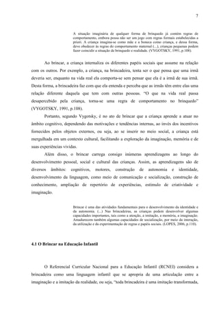 7
A situação imaginária de qualquer forma de brinquedo já contém regras de
comportamento, embora possa não ser um jogo com regras formais estabelecidas a
priori. A criança imagina-se como mãe e a boneca como criança, e dessa forma,
deve obedecer às regras do comportamento maternal (...), crianças pequenas podem
fazer coincidir a situação de brinquedo e realidade. (VYGOTSKY, 1991, p.108).
Ao brincar, a criança internaliza os diferentes papéis sociais que assume na relação
com os outros. Por exemplo, a criança, na brincadeira, tenta ser o que pensa que uma irmã
deveria ser, enquanto na vida real ela comporta-se sem pensar que ela é a irmã de sua irmã.
Desta forma, a brincadeira faz com que ela entenda e perceba que as irmãs têm entre elas uma
relação diferente daquela que tem com outras pessoas. “O que na vida real passa
desapercebido pela criança, torna-se uma regra de comportamento no brinquedo”
(VYGOTSKY, 1991, p.108).
Portanto, segundo Vygotsky, é no ato de brincar que a criança aprende a atuar no
âmbito cognitivo, dependendo das motivações e tendências internas, ao invés dos incentivos
fornecidos pelos objetos externos, ou seja, ao se inserir no meio social, a criança está
mergulhada em um contexto cultural, facilitando a exploração da imaginação, memória e de
suas experiências vividas.
Além disso, o brincar carrega consigo inúmeras aprendizagens ao longo do
desenvolvimento pessoal, social e cultural das crianças. Assim, as aprendizagens são de
diversos âmbitos: cognitivos, motores, construção de autonomia e identidade,
desenvolvimento da linguagem, como meio de comunicação e socialização, construção de
conhecimento, ampliação de repertório de experiências, estímulo de criatividade e
imaginação.
Brincar é uma das atividades fundamentais para o desenvolvimento da identidade e
da autonomia. (...) Nas brincadeiras, as crianças podem desenvolver algumas
capacidades importantes, tais como a atenção, a imitação, a memória, a imaginação.
Amadurecem também algumas capacidades de socialização, por meio da interação,
da utilização e da experimentação de regras e papéis sociais. (LOPES, 2006, p.110).
4.1 O Brincar na Educação Infantil
O Referencial Curricular Nacional para a Educação Infantil (RCNEI) considera a
brincadeira como uma linguagem infantil que se apropria de uma articulação entre a
imaginação e a imitação da realidade, ou seja, “toda brincadeira é uma imitação transformada,
 