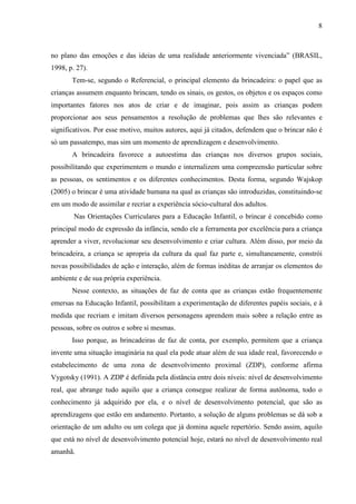 8
no plano das emoções e das ideias de uma realidade anteriormente vivenciada” (BRASIL,
1998, p. 27).
Tem-se, segundo o Referencial, o principal elemento da brincadeira: o papel que as
crianças assumem enquanto brincam, tendo os sinais, os gestos, os objetos e os espaços como
importantes fatores nos atos de criar e de imaginar, pois assim as crianças podem
proporcionar aos seus pensamentos a resolução de problemas que lhes são relevantes e
significativos. Por esse motivo, muitos autores, aqui já citados, defendem que o brincar não é
só um passatempo, mas sim um momento de aprendizagem e desenvolvimento.
A brincadeira favorece a autoestima das crianças nos diversos grupos sociais,
possibilitando que experimentem o mundo e internalizem uma compreensão particular sobre
as pessoas, os sentimentos e os diferentes conhecimentos. Desta forma, segundo Wajskop
(2005) o brincar é uma atividade humana na qual as crianças são introduzidas, constituindo-se
em um modo de assimilar e recriar a experiência sócio-cultural dos adultos.
Nas Orientações Curriculares para a Educação Infantil, o brincar é concebido como
principal modo de expressão da infância, sendo ele a ferramenta por excelência para a criança
aprender a viver, revolucionar seu desenvolvimento e criar cultura. Além disso, por meio da
brincadeira, a criança se apropria da cultura da qual faz parte e, simultaneamente, constrói
novas possibilidades de ação e interação, além de formas inéditas de arranjar os elementos do
ambiente e de sua própria experiência.
Nesse contexto, as situações de faz de conta que as crianças estão frequentemente
emersas na Educação Infantil, possibilitam a experimentação de diferentes papéis sociais, e à
medida que recriam e imitam diversos personagens aprendem mais sobre a relação entre as
pessoas, sobre os outros e sobre si mesmas.
Isso porque, as brincadeiras de faz de conta, por exemplo, permitem que a criança
invente uma situação imaginária na qual ela pode atuar além de sua idade real, favorecendo o
estabelecimento de uma zona de desenvolvimento proximal (ZDP), conforme afirma
Vygotsky (1991). A ZDP é definida pela distância entre dois níveis: nível de desenvolvimento
real, que abrange tudo aquilo que a criança consegue realizar de forma autônoma, todo o
conhecimento já adquirido por ela, e o nível de desenvolvimento potencial, que são as
aprendizagens que estão em andamento. Portanto, a solução de alguns problemas se dá sob a
orientação de um adulto ou um colega que já domina aquele repertório. Sendo assim, aquilo
que está no nível de desenvolvimento potencial hoje, estará no nível de desenvolvimento real
amanhã.
 