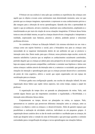 9
O brincar em sua essência é uma ação que coordena as experiências das crianças com
aquilo que os objetos evocam como sentimentos num determinado momento, uma vez que
permite que as crianças imaginem, representem e expressem os seus conhecimentos prévios e
dão margens para a absorção de novas aprendizagens. Quando elas têm a oportunidade de
repetir o que já conhecem, ativam a memória, atualizam seus conhecimentos, ampliando-os e
transformando-os por meio de criação de novas situações imaginárias. O brincar dessa forma
torna-se uma atividade interna, na qual as crianças desenvolvem a imaginação e interpretam a
realidade, expressando suas fantasias, prazeres e saberes, podendo pensar e solucionar
problemas diversos.
Ao considerar o brincar na Educação Infantil é de extrema relevância ter em vista a
criança como um sujeito histórico e social, pois a brincadeira traz para as crianças uma
necessidade de se organizar internamente dentro de um ambiente em que se promove a
interação entre elas. Deste modo, para que o brincar, nessa primeira etapa escolar, ocorra de
maneira satisfatória é preciso que se ampliem os conhecimentos socialmente constituídos,
partindo daquilo que as crianças já sabem para uma perspectiva de novas aprendizagens; que
haja um espaço onde possam compartilhar, confrontar e constatar suas hipóteses e ideias com
outras crianças e adultos através da interação entre si, a natureza e a sociedade; que garanta-se
situações de interação e aprendizagem para que as crianças possam desenvolver a autonomia
do ponto de vista cognitivo, afetivo e social; que sejam organizados em um espaço de
socialização para as crianças.
O brincar ganha essa configuração quando, nas escolas de educação infantil, há uma
organização desse lúdico que supõe vários aspectos, tais como tempo, espaço e papel do
professor.
A organização do tempo deve ser pensada no planejamento da rotina. Nele, está
contido alguns fatores que são importantes considerar: a regularidade, a flexibilidade, e a
interação entre diferentes faixas etárias.
Conjuntamente ao tempo, devem ser planejados na rotina, os espaços. Nele,
apresentam-se os cenários que promovem diferentes interações entre as crianças, entre as
crianças e os objetos e entre as crianças e o desenvolvimento. Além de garantir espaços que
possibilitam a realização de atividades coletivas, individuais ou em pequenos grupos. A
organização desses cenários deve se dar de modo convidativo e acolhedor para as crianças, de
modo que desperte nelas a vontade de estar ali brincando e que provoque questões e estimule
curiosidades para a resignificação de antigas e novas aprendizagens nas situações lúdicas.
 