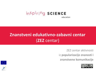 Znanstveni edukativno-zabavni centar
(ZEZ centar)
ZEZ centar aktivnosti
iz popularizacije znanosti i
znanstvene komunikacije
 