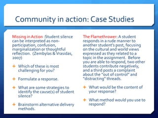 Community in action: Case Studies 
Missing in Action :Student silence 
can be interpreted as non-participation, 
confusion, 
marginalization or thoughtful 
reflection. (Zembylas & Vrasidas, 
2007) 
 Which of these is most 
challenging for you? 
 Formulate a response. 
 What are some strategies to 
identify the cause(s) of student 
silence? 
 Brainstorm alternative delivery 
methods. 
The Flamethrower: A student 
responds in a rude manner to 
another student’s post, focusing 
on the cultural and world views 
expressed as they related to a 
topic in the assignment. Before 
you are able to respond, two other 
students contribute negatively, 
and a third posts a complaint 
about the “out of control” and 
“distracting” threads. 
 What would be the content of 
your response? 
 What method would you use to 
respond? 
 