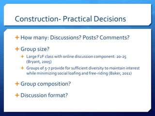 Construction- Practical Decisions 
 How many: Discussions? Posts? Comments? 
 Group size? 
 Large F2F class with online discussion component: 20-25 
(Bryant, 2005) 
 Groups of 5-7 provide for sufficient diversity to maintain interest 
while minimizing social loafing and free-riding (Baker, 2011) 
 Group composition? 
 Discussion format? 
 