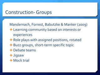 Construction- Groups 
Mandernach, Forrest, Babutzke & Manker (2009) 
 Learning community based on interests or 
experiences 
 Role plays with assigned positions, rotated 
 Buzz groups, short-term specific topic 
 Debate teams 
 Jigsaw 
Mock trial 
 