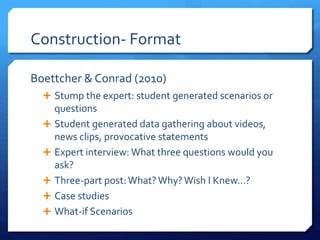 Construction- Format 
Boettcher & Conrad (2010) 
 Stump the expert: student generated scenarios or 
questions 
 Student generated data gathering about videos, 
news clips, provocative statements 
 Expert interview: What three questions would you 
ask? 
 Three-part post: What? Why? Wish I Knew…? 
 Case studies 
 What-if Scenarios 
 