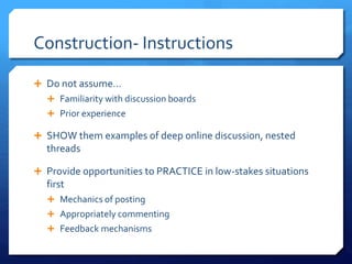 Construction- Instructions 
 Do not assume… 
 Familiarity with discussion boards 
 Prior experience 
 SHOW them examples of deep online discussion, nested 
threads 
 Provide opportunities to PRACTICE in low-stakes situations 
first 
 Mechanics of posting 
 Appropriately commenting 
 Feedback mechanisms 
 