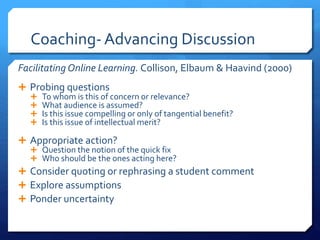 Coaching- Advancing Discussion 
Facilitating Online Learning. Collison, Elbaum & Haavind (2000) 
 Probing questions 
 To whom is this of concern or relevance? 
 What audience is assumed? 
 Is this issue compelling or only of tangential benefit? 
 Is this issue of intellectual merit? 
 Appropriate action? 
 Question the notion of the quick fix 
 Who should be the ones acting here? 
 Consider quoting or rephrasing a student comment 
 Explore assumptions 
 Ponder uncertainty 
 