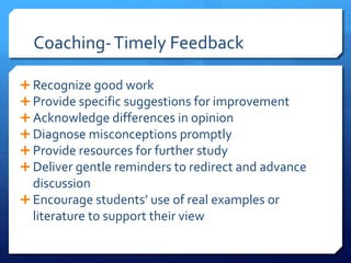 Coaching- Timely Feedback 
 Recognize good work 
 Provide specific suggestions for improvement 
 Acknowledge differences in opinion 
 Diagnose misconceptions promptly 
 Provide resources for further study 
 Deliver gentle reminders to redirect and advance 
discussion 
 Encourage students’ use of real examples or 
literature to support their view 
 