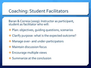 Coaching: Student Facilitators 
Baran & Correia (2009): Instructor as participant, 
student as facilitator who will: 
 Plan: objectives, guiding questions, scenarios 
 Clarify purpose: what is the expected outcome? 
 Manage over- and under-participators 
 Maintain discussion focus 
 Encourage multiple views 
 Summarize at the conclusion 
 