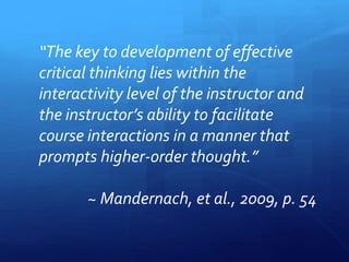 “The key to development of effective 
critical thinking lies within the 
interactivity level of the instructor and 
the instructor’s ability to facilitate 
course interactions in a manner that 
prompts higher-order thought.” 
~ Mandernach, et al., 2009, p. 54 
 