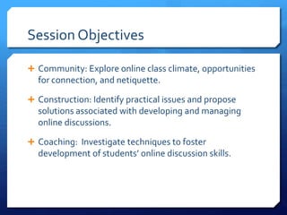 Session Objectives 
 Community: Explore online class climate, opportunities 
for connection, and netiquette. 
 Construction: Identify practical issues and propose 
solutions associated with developing and managing 
online discussions. 
 Coaching: Investigate techniques to foster 
development of students’ online discussion skills. 
 