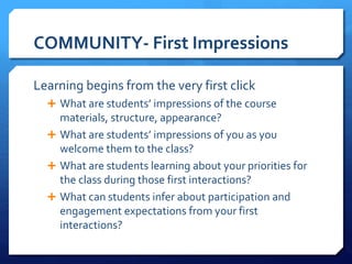 COMMUNITY- First Impressions 
Learning begins from the very first click 
 What are students’ impressions of the course 
materials, structure, appearance? 
 What are students’ impressions of you as you 
welcome them to the class? 
 What are students learning about your priorities for 
the class during those first interactions? 
 What can students infer about participation and 
engagement expectations from your first 
interactions? 
 