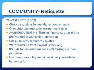 COMMUNITY- Netiquette 
Pallof & Pratt (2007): 
 Check discussions frequently; respond on topic 
 One subject per message; use pertinent titles 
 Avoid SHOUTING (no “flaming” / personal attacks); be 
professional in your online interaction 
 Cite all sources, references, quotes 
 Warn reader up front if a post is very long 
 It’s rude to forward someone else’s message without 
permission 
 Use humor carefully; emoticons signal you are being 
humorous  
 
