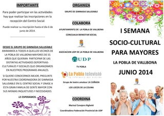 IMPORTANTE
Para poder participar en las actividades
hay que realizar las inscripciones en la
recepción del Centro Social.
Puede realizar su inscripción hasta el día 6 de
junio de 2014.
………………………………………………………..
DESDE EL GRUPO DE GIMNASIA SALUDABLE
ANIMAMOS A TODOS A QUELLOS VECINOS DE
LA POBLA DE VALLBONA MAYORES DE 55
AÑOS QUE QUIERAN PARTICIPAR DE LAS
DISTINTAS ACTIVIDADES DEPORTIVAS-
CULTURALES Y SOCIALES QUE ORGANIZAMOS
EN NUESTROS PROGRAMAS ANUALES.
SI QUIERE CONOCERNOS MEJOR, PREGUNTE
POR NUESTRA COORDINADORA DE GIMNASIA
SALUDABLE EN EL CENTRO SOCIAL Y ÚNASE A
ESTA GRAN FAMILIA DE GENTE MAYOR CON
SUS MISMAS INQUIETUDES Y NECESIDADES.
LE ESPERAMOS.
ORGANIZA
GRUPO DE GIMNASIA SALUDABLE
COLABORA
AYUNTAMIENTO DE LA POBLA DE VALLBONA
CONCEJALIA BIENESTAR SOCIAL
ASOCIACION UDP DE LA POBLA DE VALLBONA
TV POBLA
Grupo de teatro amateur LA CAÑADA
LOS LOCOS DE LA COLINA
COORDINA
Marisol Conejero Righetti
Coordinadora Federación Provincial de UDP
I SEMANA
SOCIO-CULTURAL
PARA MAYORES
LA POBLA DE VALLBONA
JUNIO 2014
 