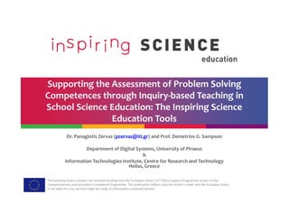 Supporting the Assessment of Problem Solving
Competences through Inquiry-based Teaching in
School Science Education: The Inspiring Science
The Inspiring Science project has received funding from the European Union’s ICT Policy Support Programme as part of the
Competitiveness and Innovation Framework Programme. This publication reflects only the author’s views and the European Union
is not liable for any use that might be made of information contained therein.
School Science Education: The Inspiring Science
Education Tools
Dr. Panagiotis Zervas (pzervas@iti.gr) and Prof. Demetrios G. Sampson
Department of Digital Systems, University of Piraeus
&
Information Technologies Institute, Centre for Research and Technology
Hellas, Greece
 