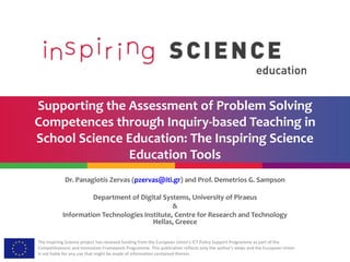 The Inspiring Science project has received funding from the European Union’s ICT Policy Support Programme as part of the
Competitiveness and Innovation Framework Programme. This publication reflects only the author’s views and the European Union
is not liable for any use that might be made of information contained therein.
Supporting the Assessment of Problem Solving
Competences through Inquiry-based Teaching in
School Science Education: The Inspiring Science
Education Tools
Dr. Panagiotis Zervas (pzervas@iti.gr) and Prof. Demetrios G. Sampson (sampson@iti.gr)
Department of Digital Systems, University of Piraeus
&
Information Technologies Institute, Centre for Research and Technology Hellas, Greece
 