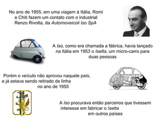 No ano de 1955, em uma viagem à Itália, Romi
e Chiti fazem um contato com o industrial
Renzo Rivolta, da Automoveicoli Iso SpA

A Iso, como era chamada a fábrica, havia lançado
na Itália em 1953 o Isetta, um micro-carro para
duas pessoas

Porém o veículo não aprovou naquele país,
e já estava sendo retirado de linha
no ano de 1955
A Iso procurava então parceiros que tivessem
interesse em fabricar o Isetta
em outros países

 