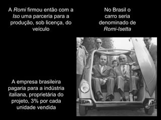 A Romi firmou então com a
Iso uma parceria para a
produção, sob licença, do
veículo

A empresa brasileira
pagaria para a indústria
italiana, proprietária do
projeto, 3% por cada
unidade vendida

No Brasil o
carro seria
denominado de
Romi-Isetta

 