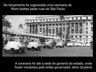 No lançamento foi organizada uma caravana de
Romi-Isettas pelas ruas de São Paulo

A caravana foi até a sede do governo do estado, onde
foram recebidos pelo então governador Jânio Quadros

 