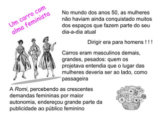 co m a
rro inist
ca m
Um a fe
alm

No mundo dos anos 50, as mulheres
não haviam ainda conquistado muitos
dos espaços que fazem parte do seu
dia-a-dia atual
Dirigir era para homens ! ! !
Carros eram masculinos demais,
grandes, pesados: quem os
projetava entendia que o lugar das
mulheres deveria ser ao lado, como
passageira

A Romi, percebendo as crescentes
demandas femininas por maior
autonomia, endereçou grande parte da
publicidade ao público feminino

 