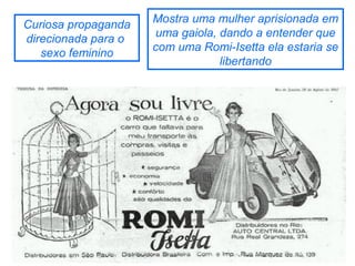 Curiosa propaganda
direcionada para o
sexo feminino

Mostra uma mulher aprisionada em
uma gaiola, dando a entender que
com uma Romi-Isetta ela estaria se
libertando

 