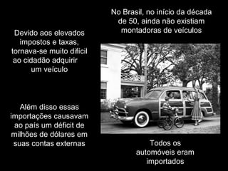 Devido aos elevados
impostos e taxas,
tornava-se muito difícil
ao cidadão adquirir
um veículo

Além disso essas
importações causavam
ao país um déficit de
milhões de dólares em
suas contas externas

No Brasil, no início da década
de 50, ainda não existiam
montadoras de veículos

Todos os
automóveis eram
importados

 