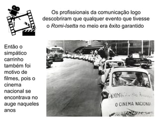 Os profissionais da comunicação logo
descobriram que qualquer evento que tivesse
o Romi-Isetta no meio era êxito garantido

Então o
simpático
carrinho
também foi
motivo de
filmes, pois o
cinema
nacional se
encontrava no
auge naqueles
anos

 