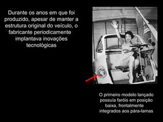 Durante os anos em que foi
produzido, apesar de manter a
estrutura original do veículo, o
fabricante periodicamente
implantava inovações
tecnológicas

O primeiro modelo lançado
possuía faróis em posição
baixa, frontalmente
integrados aos pára-lamas

 