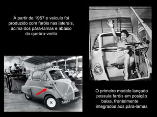 À partir de 1957 o veículo foi
produzido com faróis nas laterais,
acima dos pára-lamas e abaixo
do quebra-vento

O primeiro modelo lançado
possuía faróis em posição
baixa, frontalmente
integrados aos pára-lamas

 