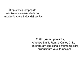 O país vivia tempos de
otimismo e necessidade por
modernidade e industrialização

Então dois empresários,
Américo Emílio Romi e Carlos Chiti,
entenderam que seria o momento para
produzir um veículo nacional

 