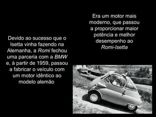 Devido ao sucesso que o
Isetta vinha fazendo na
Alemanha, a Romi fechou
uma parceria com a BMW
e, à partir de 1959, passou
a fabricar o veículo com
um motor idêntico ao
modelo alemão

Era um motor mais
moderno, que passou
a proporcionar maior
potência e melhor
desempenho ao
Romi-Isetta

 
