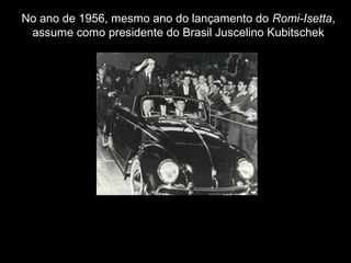 No ano de 1956, mesmo ano do lançamento do Romi-Isetta,
assume como presidente do Brasil Juscelino Kubitschek

 