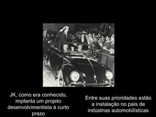 JK, como era conhecido,
implanta um projeto
desenvolvimentista à curto
prazo

Entre suas prioridades estão
a instalação no país de
indústrias automobilísticas

 
