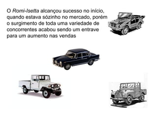 O Romi-Isetta alcançou sucesso no início,
quando estava sózinho no mercado, porém
o surgimento de toda uma variedade de
concorrentes acabou sendo um entrave
para um aumento nas vendas

 