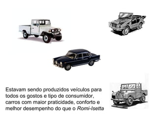 Estavam sendo produzidos veículos para
todos os gostos e tipo de consumidor,
carros com maior praticidade, conforto e
melhor desempenho do que o Romi-Isetta

 