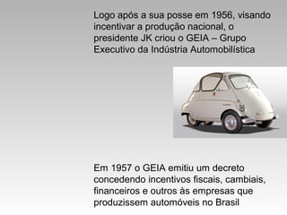 Logo após a sua posse em 1956, visando
incentivar a produção nacional, o
presidente JK criou o GEIA – Grupo
Executivo da Indústria Automobilística

Em 1957 o GEIA emitiu um decreto
concedendo incentivos fiscais, cambiais,
financeiros e outros às empresas que
produzissem automóveis no Brasil

 