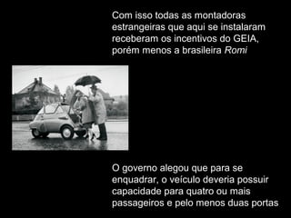 Com isso todas as montadoras
estrangeiras que aqui se instalaram
receberam os incentivos do GEIA,
porém menos a brasileira Romi

O governo alegou que para se
enquadrar, o veículo deveria possuir
capacidade para quatro ou mais
passageiros e pelo menos duas portas

 