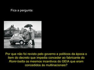 Fica a pergunta:

Por que não foi revisto pelo governo e políticos da época o
ítem do decreto que impedia conceder ao fabricante do
Romi-Isetta os mesmos incentivos do GEIA que eram
concedidos às multinacionais?

 